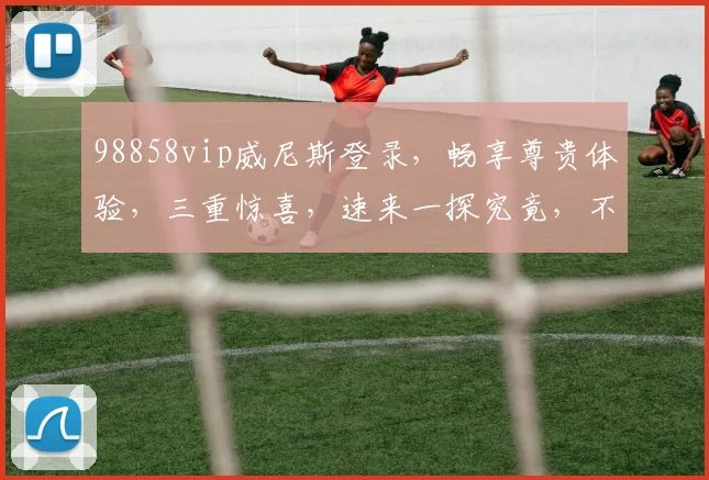 98858vip威尼斯登录，畅享尊贵体验，三重惊喜，速来一探究竟，不容错过