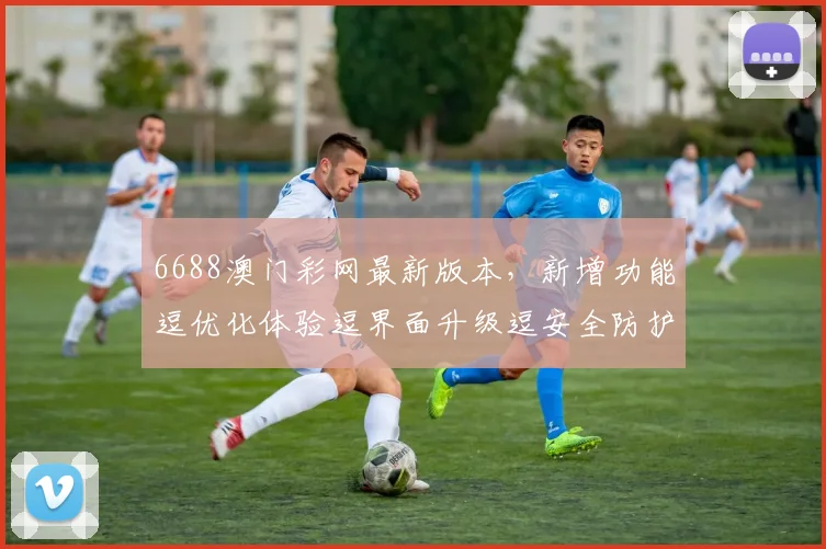 6688澳门彩网最新版本，新增功能逗优化体验逗界面升级逗安全防护加强