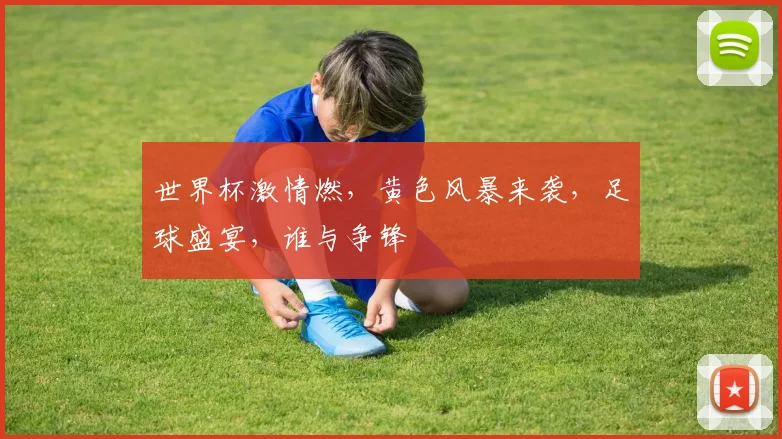 世界杯激情燃，黄色风暴来袭，足球盛宴，谁与争锋