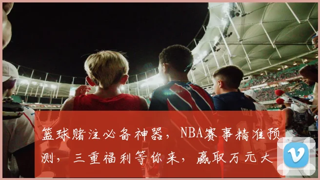 篮球赌注必备神器，NBA赛事精准预测，三重福利等你来，赢取万元大奖，不容错过