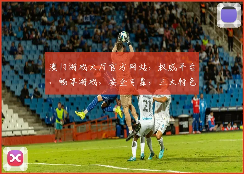 澳门游戏大厅官方网站，权威平台，畅享游戏，安全可靠，三大特色，一网打尽，尽在掌握。