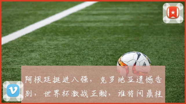 阿根廷挺进八强，克罗地亚遗憾告别，世界杯激战正酣，谁将问鼎桂冠