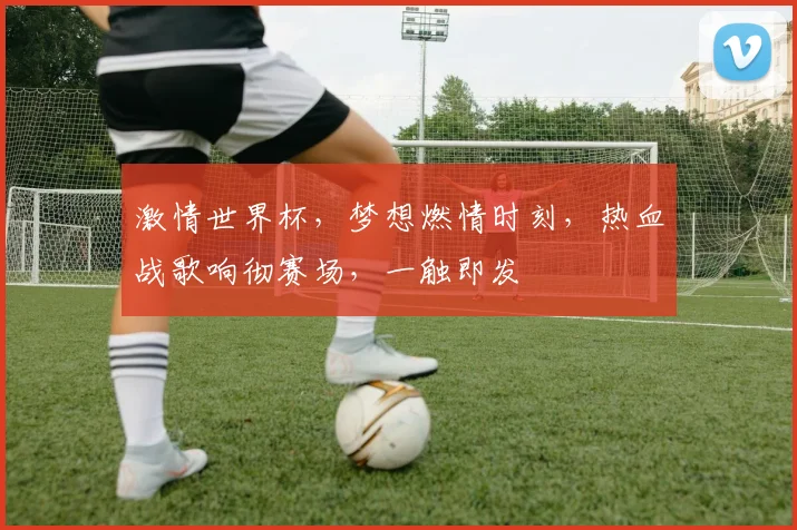 激情世界杯，梦想燃情时刻，热血战歌响彻赛场，一触即发
